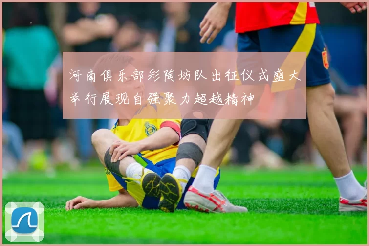 河南俱乐部彩陶坊队出征仪式盛大举行展现自强聚力超越精神