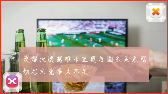 莫雷托透露维卡里奥与国米关系密切尤文竞争力不足