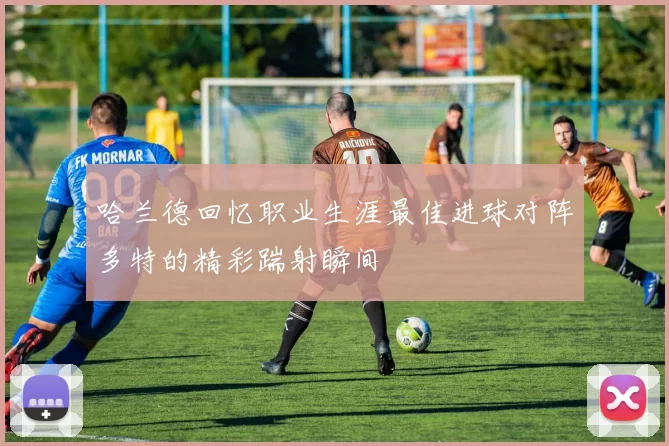 哈兰德回忆职业生涯最佳进球对阵多特的精彩踹射瞬间
