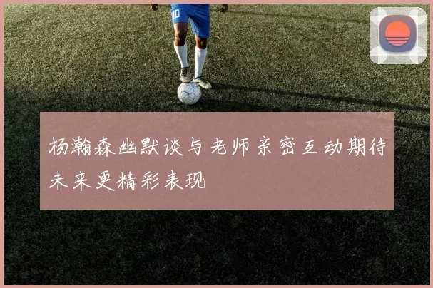 杨瀚森幽默谈与老师亲密互动期待未来更精彩表现