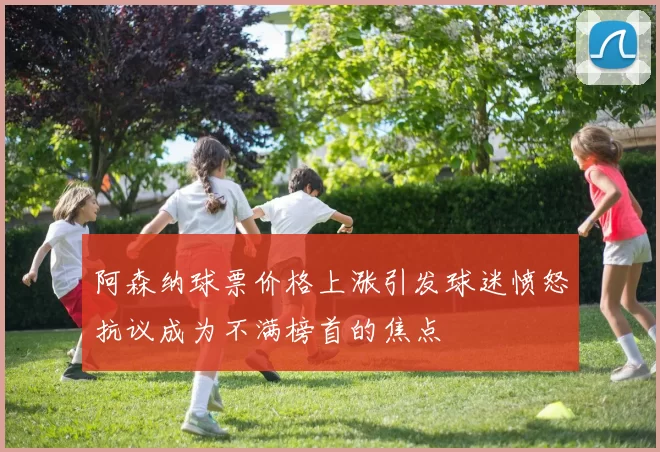 阿森纳球票价格上涨引发球迷愤怒抗议成为不满榜首的焦点