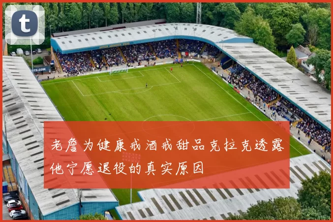 老詹为健康戒酒戒甜品克拉克透露他宁愿退役的真实原因