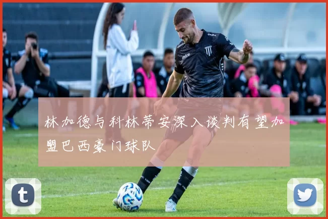 林加德与科林蒂安深入谈判有望加盟巴西豪门球队