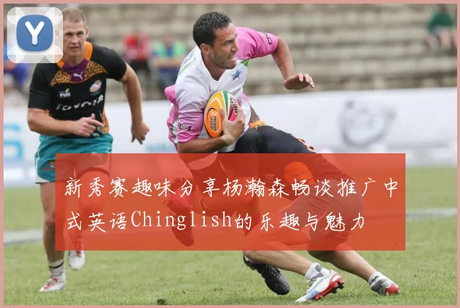 新秀赛趣味分享杨瀚森畅谈推广中式英语Chinglish的乐趣与魅力