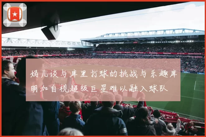 娟儿谈与库里打球的挑战与乐趣库明加自视超级巨星难以融入球队