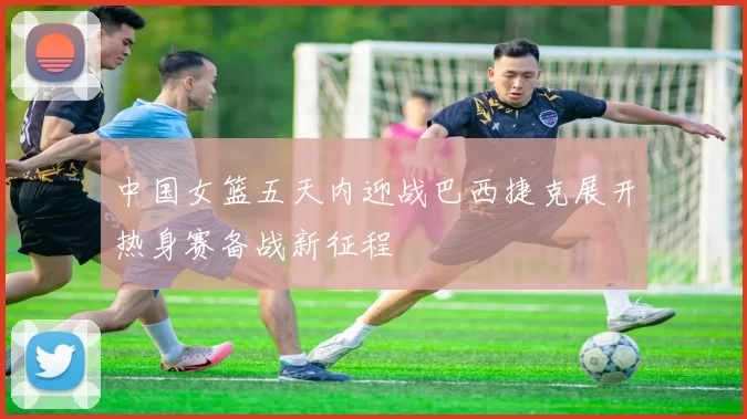 中国女篮五天内迎战巴西捷克展开热身赛备战新征程