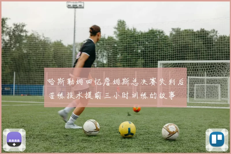 哈斯勒姆回忆詹姆斯总决赛失利后苦练技术提前三小时训练的故事