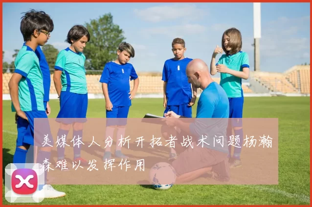 美媒体人分析开拓者战术问题杨瀚森难以发挥作用