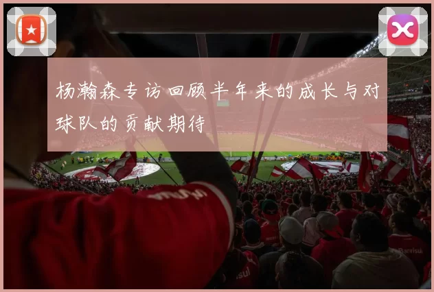 杨瀚森专访回顾半年来的成长与对球队的贡献期待