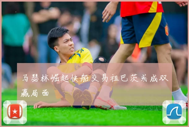 马瑟林崛起快船交易祖巴茨或成双赢局面