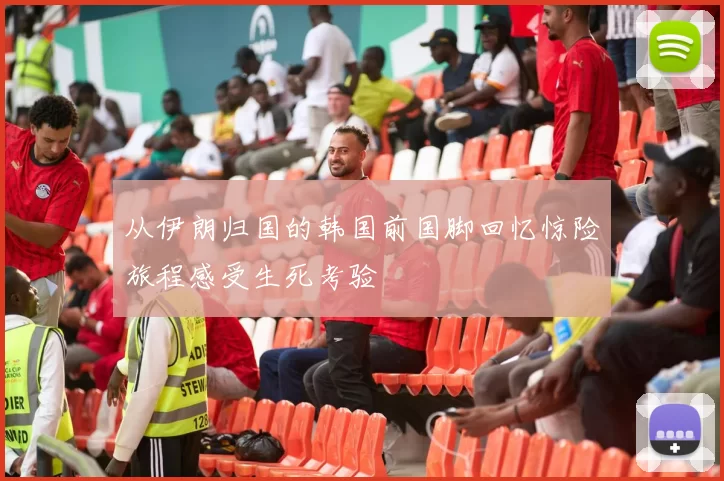 从伊朗归国的韩国前国脚回忆惊险旅程感受生死考验