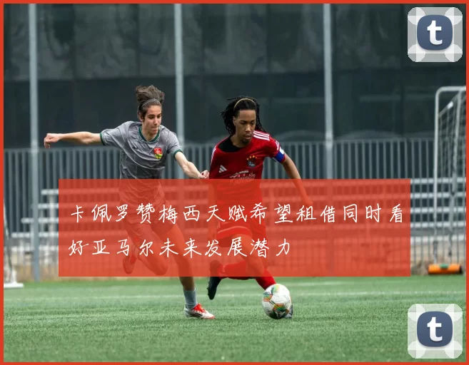卡佩罗赞梅西天赋希望租借同时看好亚马尔未来发展潜力