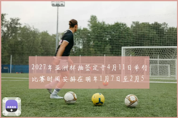 2027年亚洲杯抽签定于4月11日举行比赛时间安排在明年1月7日至2月5日