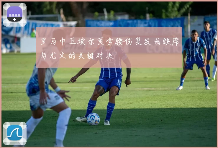 罗马中卫埃尔莫索腰伤复发或缺席与尤文的关键对决